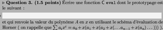 \begin{Question}\textbf{(1.5 points)}
crire une fonction \textsf{C}\xspace \te...
...^i = a_0 +
x(a_1 +x ( a_2 + x( \dots a_{n-1}+x(a_n)\dots)))$~).
\end{Question}